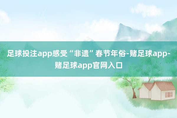 足球投注app感受“非遗”春节年俗-赌足球app-赌足球app官网入口