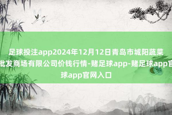 足球投注app2024年12月12日青岛市城阳蔬菜水居品批发商场有限公司价钱行情-赌足球app-赌足球app官网入口