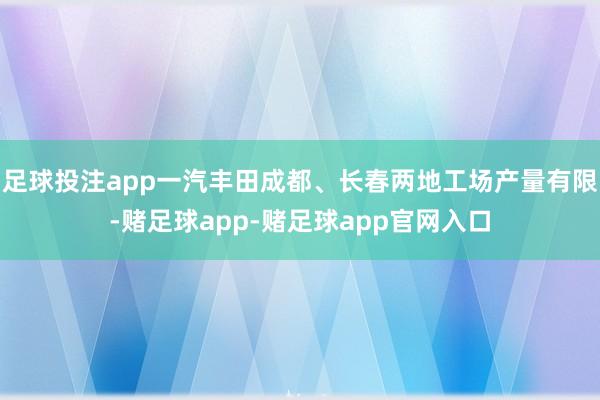 足球投注app一汽丰田成都、长春两地工场产量有限-赌足球app-赌足球app官网入口
