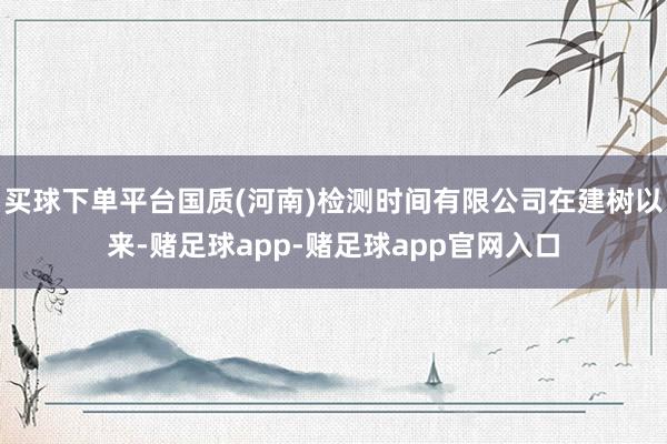 买球下单平台国质(河南)检测时间有限公司在建树以来-赌足球app-赌足球app官网入口