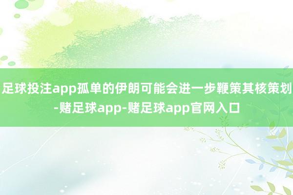 足球投注app孤单的伊朗可能会进一步鞭策其核策划-赌足球app-赌足球app官网入口