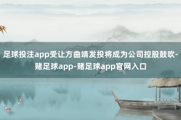 足球投注app受让方曲靖发投将成为公司控股鼓吹-赌足球app-赌足球app官网入口