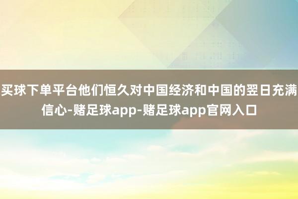 买球下单平台他们恒久对中国经济和中国的翌日充满信心-赌足球app-赌足球app官网入口