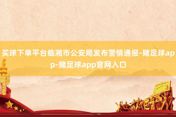 买球下单平台临湘市公安局发布警情通报-赌足球app-赌足球app官网入口