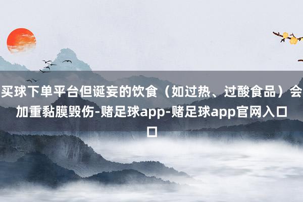 买球下单平台但诞妄的饮食（如过热、过酸食品）会加重黏膜毁伤-赌足球app-赌足球app官网入口