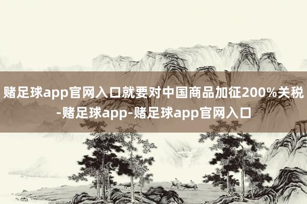 赌足球app官网入口就要对中国商品加征200%关税-赌足球app-赌足球app官网入口