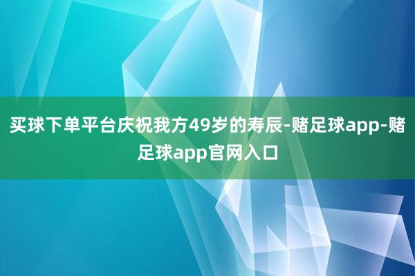 买球下单平台庆祝我方49岁的寿辰-赌足球app-赌足球app官网入口