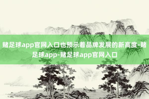 赌足球app官网入口也预示着品牌发展的新高度-赌足球app-赌足球app官网入口