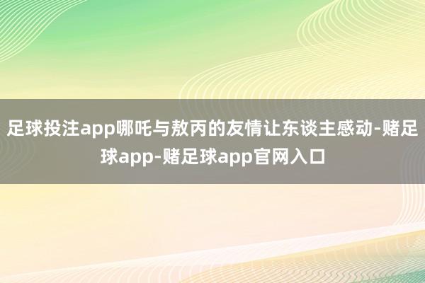 足球投注app哪吒与敖丙的友情让东谈主感动-赌足球app-赌足球app官网入口