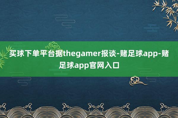 买球下单平台据thegamer报谈-赌足球app-赌足球app官网入口