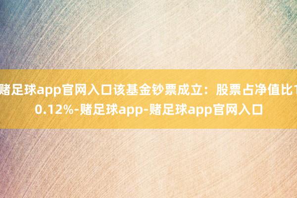 赌足球app官网入口该基金钞票成立：股票占净值比10.12%-赌足球app-赌足球app官网入口