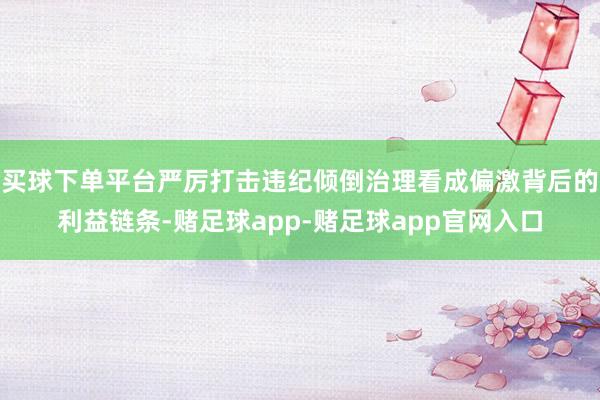 买球下单平台严厉打击违纪倾倒治理看成偏激背后的利益链条-赌足球app-赌足球app官网入口