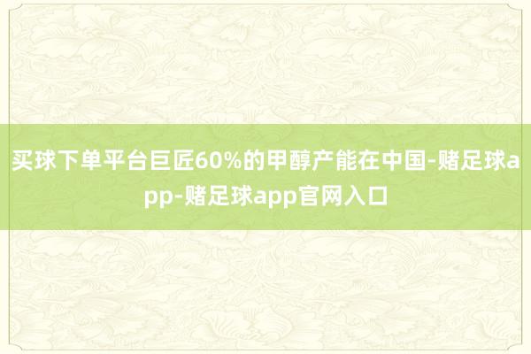 买球下单平台巨匠60%的甲醇产能在中国-赌足球app-赌足球app官网入口