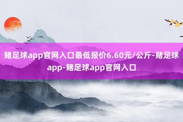 赌足球app官网入口最低报价6.60元/公斤-赌足球app-赌足球app官网入口