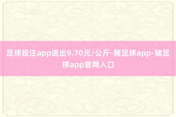 足球投注app进出9.70元/公斤-赌足球app-赌足球app官网入口