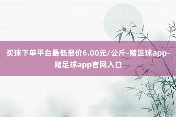 买球下单平台最低报价6.00元/公斤-赌足球app-赌足球app官网入口