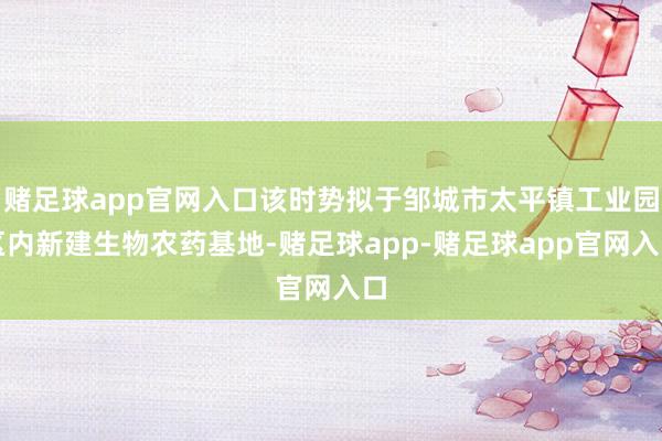 赌足球app官网入口该时势拟于邹城市太平镇工业园区内新建生物农药基地-赌足球app-赌足球app官网入口