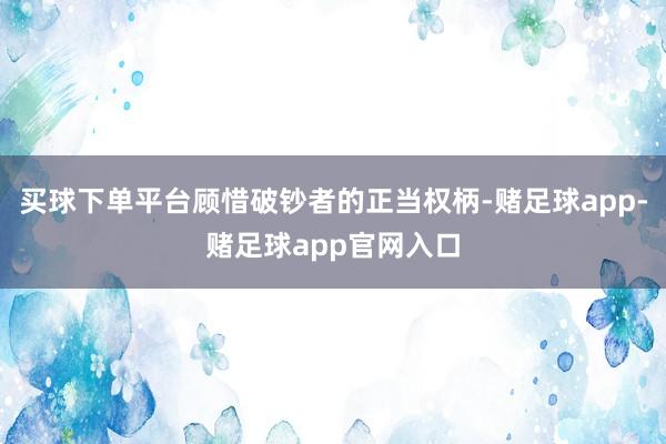 买球下单平台顾惜破钞者的正当权柄-赌足球app-赌足球app官网入口