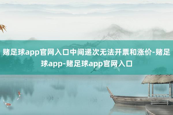 赌足球app官网入口中间递次无法开票和涨价-赌足球app-赌足球app官网入口