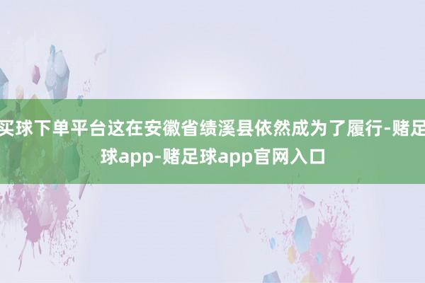 买球下单平台这在安徽省绩溪县依然成为了履行-赌足球app-赌足球app官网入口