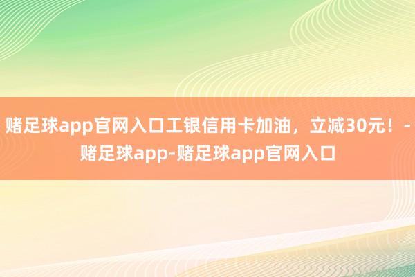 赌足球app官网入口工银信用卡加油，立减30元！-赌足球app-赌足球app官网入口