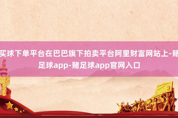 买球下单平台在巴巴旗下拍卖平台阿里财富网站上-赌足球app-赌足球app官网入口
