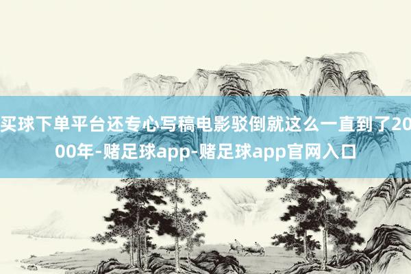 买球下单平台还专心写稿电影驳倒就这么一直到了2000年-赌足球app-赌足球app官网入口