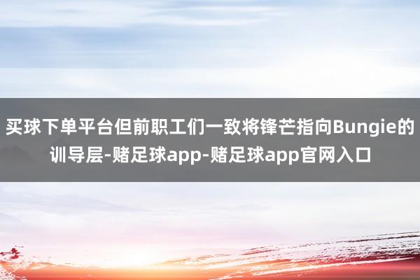 买球下单平台但前职工们一致将锋芒指向Bungie的训导层-赌足球app-赌足球app官网入口