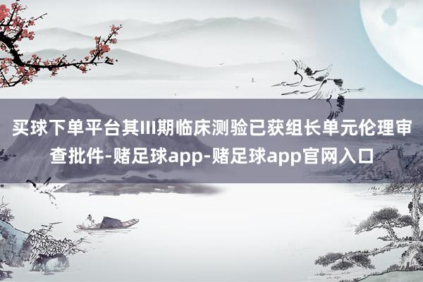 买球下单平台其III期临床测验已获组长单元伦理审查批件-赌足球app-赌足球app官网入口