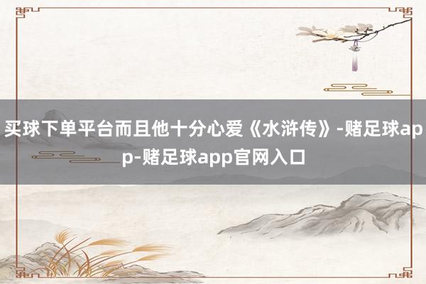 买球下单平台而且他十分心爱《水浒传》-赌足球app-赌足球app官网入口