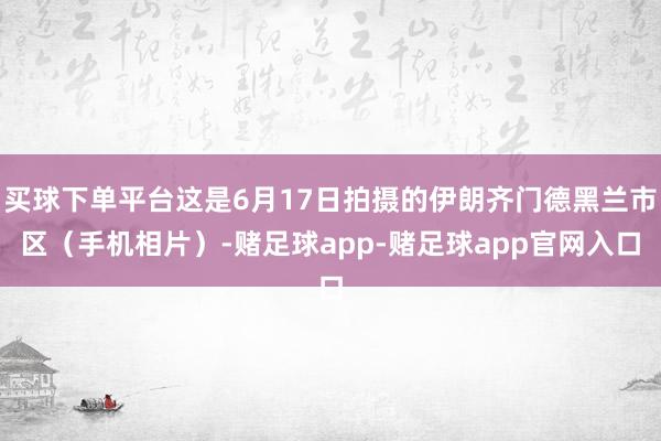 买球下单平台这是6月17日拍摄的伊朗齐门德黑兰市区（手机相片）-赌足球app-赌足球app官网入口