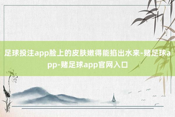 足球投注app脸上的皮肤嫩得能掐出水来-赌足球app-赌足球app官网入口