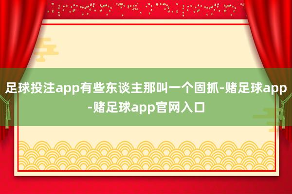 足球投注app有些东谈主那叫一个固抓-赌足球app-赌足球app官网入口