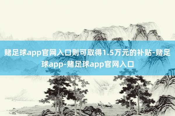 赌足球app官网入口则可取得1.5万元的补贴-赌足球app-赌足球app官网入口