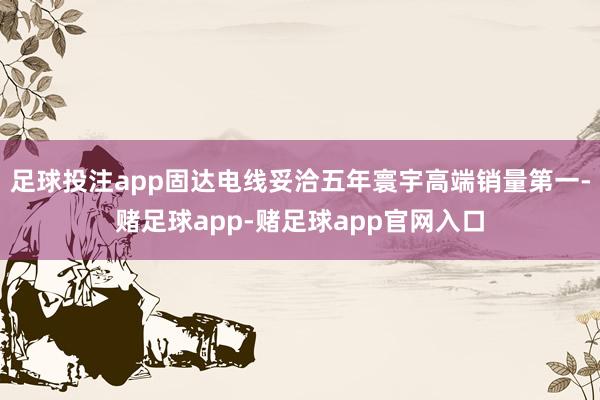 足球投注app固达电线妥洽五年寰宇高端销量第一-赌足球app-赌足球app官网入口