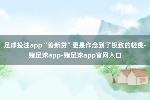 足球投注app“善新贷”更是作念到了极致的轻佻-赌足球app-赌足球app官网入口