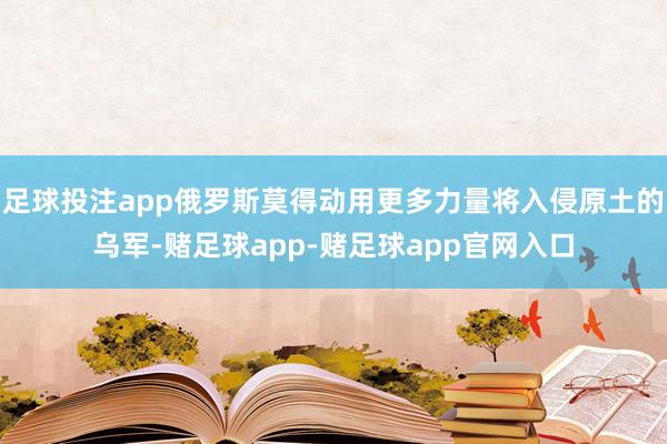 足球投注app俄罗斯莫得动用更多力量将入侵原土的乌军-赌足球app-赌足球app官网入口