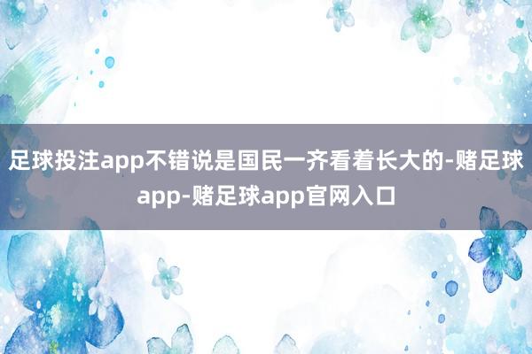 足球投注app不错说是国民一齐看着长大的-赌足球app-赌足球app官网入口