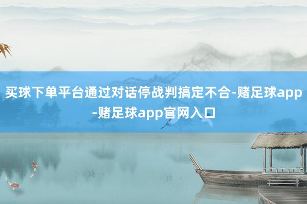 买球下单平台通过对话停战判搞定不合-赌足球app-赌足球app官网入口