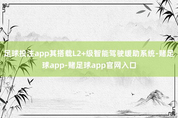 足球投注app其搭载L2+级智能驾驶缓助系统-赌足球app-赌足球app官网入口