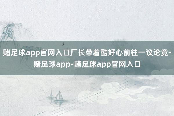 赌足球app官网入口厂长带着酷好心前往一议论竟-赌足球app-赌足球app官网入口