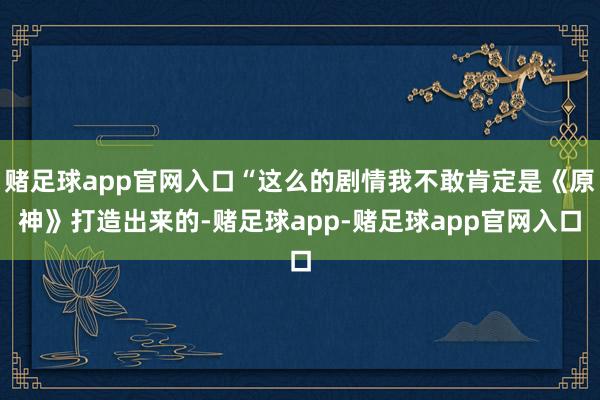 赌足球app官网入口“这么的剧情我不敢肯定是《原神》打造出来的-赌足球app-赌足球app官网入口