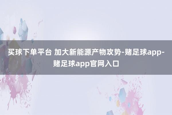 买球下单平台 加大新能源产物攻势-赌足球app-赌足球app官网入口