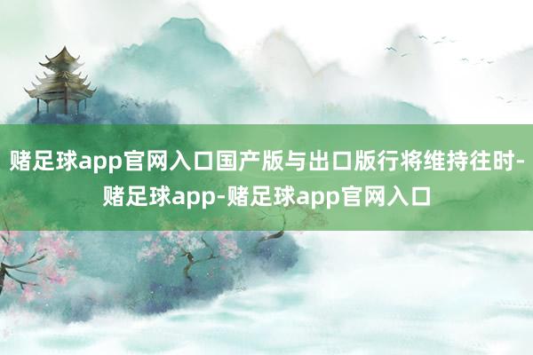 赌足球app官网入口国产版与出口版行将维持往时-赌足球app-赌足球app官网入口
