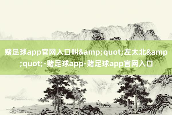 赌足球app官网入口叫&quot;左太北&quot;-赌足球app-赌足球app官网入口