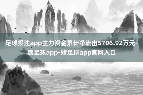 足球投注app主力资金累计净流出5706.92万元-赌足球app-赌足球app官网入口