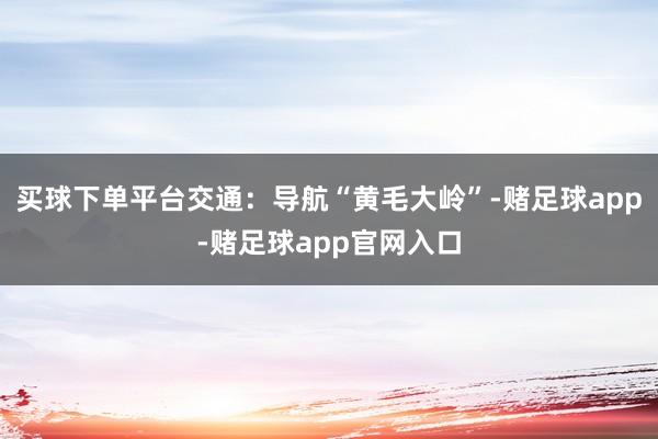 买球下单平台交通：导航“黄毛大岭”-赌足球app-赌足球app官网入口