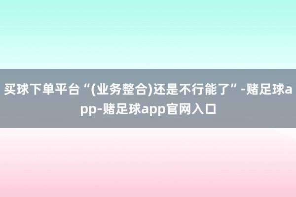 买球下单平台“(业务整合)还是不行能了”-赌足球app-赌足球app官网入口