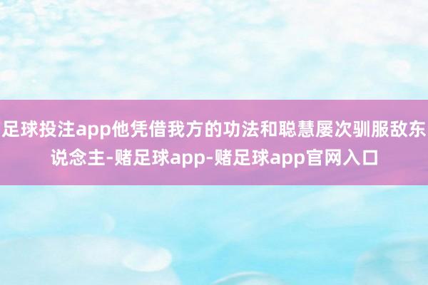 足球投注app他凭借我方的功法和聪慧屡次驯服敌东说念主-赌足球app-赌足球app官网入口