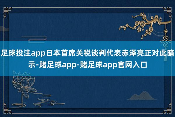 足球投注app日本首席关税谈判代表赤泽亮正对此暗示-赌足球app-赌足球app官网入口